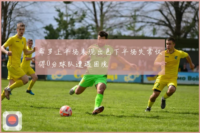 希罗上半场表现出色下半场失常仅得0分球队遭遇困境