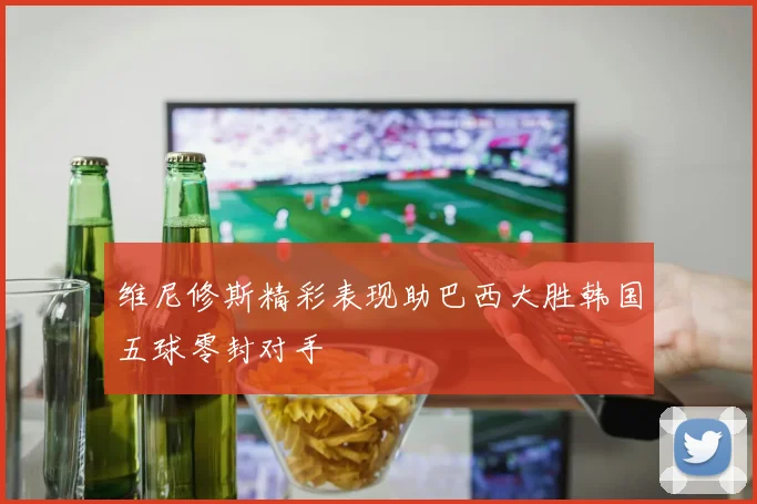 维尼修斯精彩表现助巴西大胜韩国五球零封对手