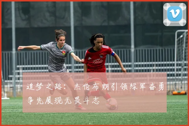 追梦之路：杰伦布朗引领绿军奋勇争先展现无畏斗志