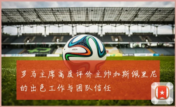 罗马主席高度评价主帅加斯佩里尼的出色工作与团队信任