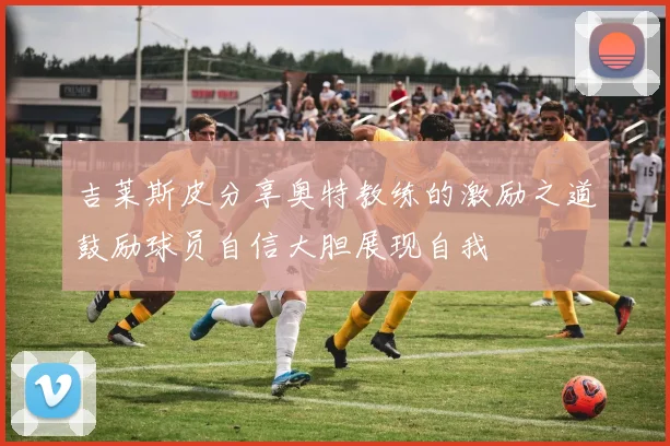 吉莱斯皮分享奥特教练的激励之道鼓励球员自信大胆展现自我