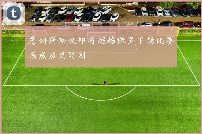 詹姆斯助攻即将超越保罗下场比赛或成历史时刻
