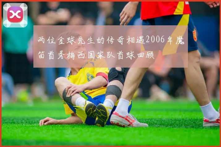 两位金球先生的传奇相遇2006年魔笛首秀梅西国家队首球回顾