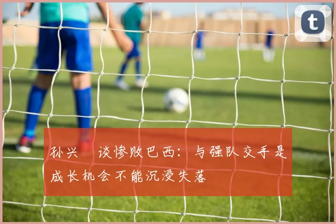 孙兴慜谈惨败巴西：与强队交手是成长机会不能沉浸失落