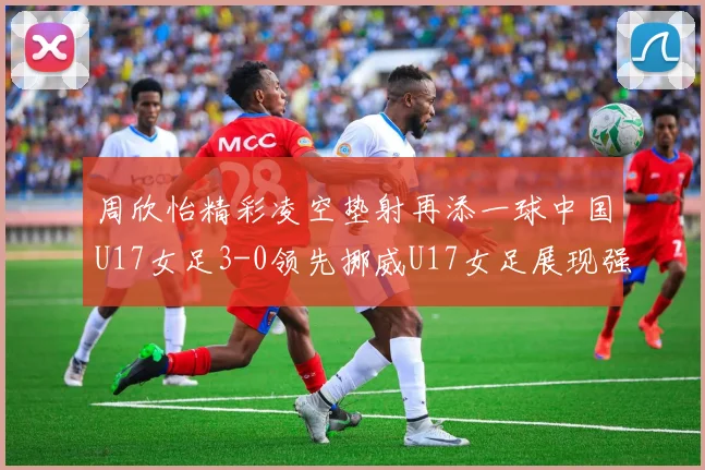 周欣怡精彩凌空垫射再添一球中国U17女足3-0领先挪威U17女足展现强劲实力