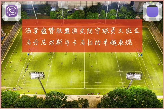 汤爹盛赞联盟顶尖防守球员文班亚马丹尼尔斯与卡马拉的卓越表现