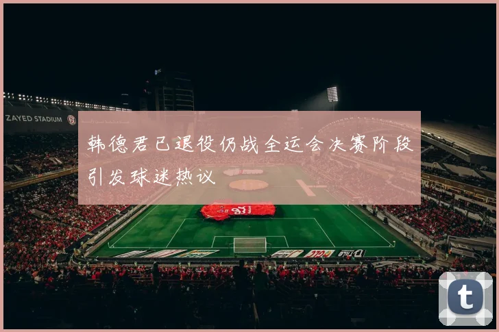 韩德君已退役仍战全运会决赛阶段引发球迷热议