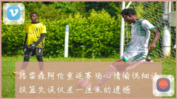 格雷森阿伦重返赛场心情愉悦细谈投篮失误仅差一厘米的遗憾
