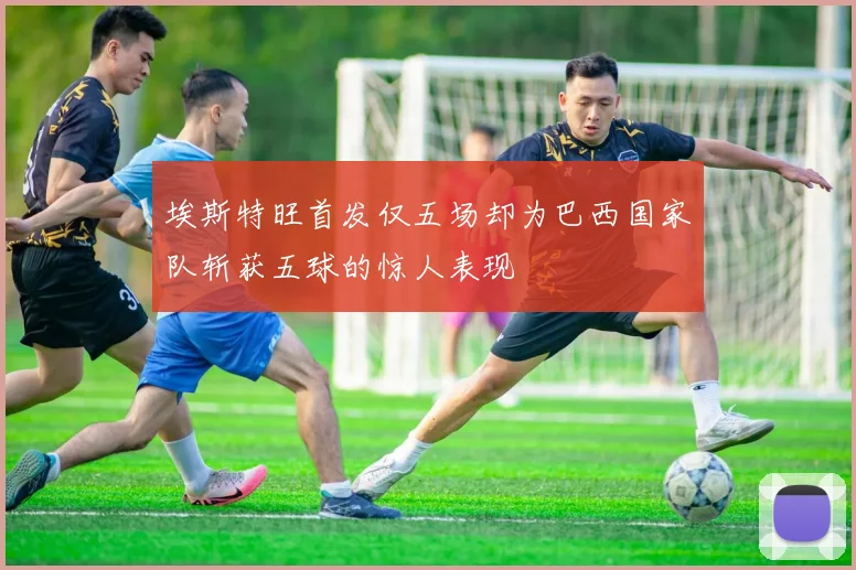 埃斯特旺首发仅五场却为巴西国家队斩获五球的惊人表现