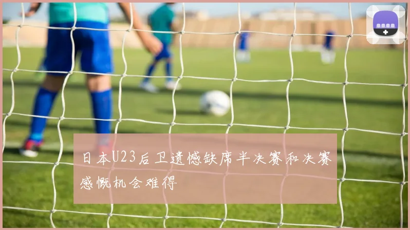 日本U23后卫遗憾缺席半决赛和决赛感慨机会难得