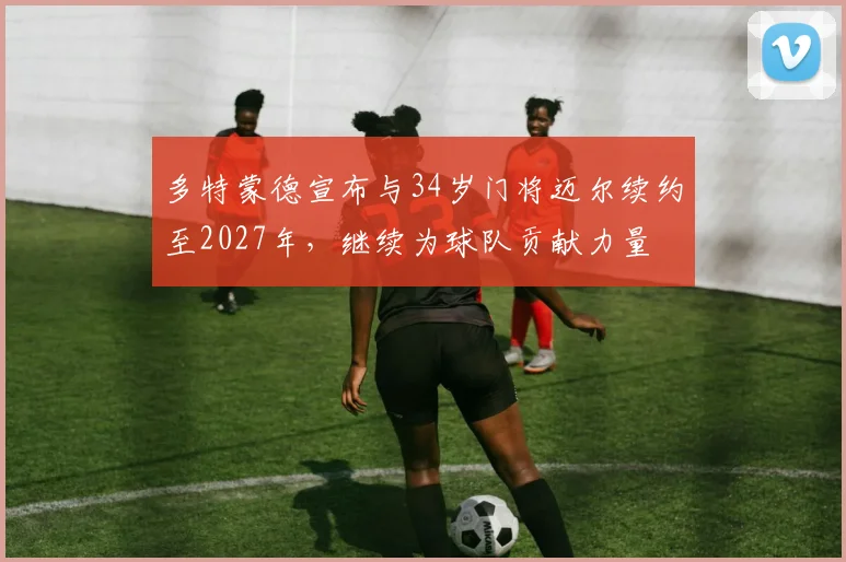 多特蒙德宣布与34岁门将迈尔续约至2027年，继续为球队贡献力量